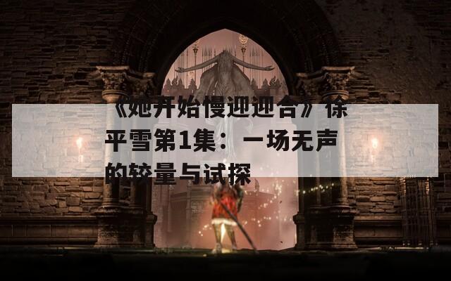 《她开始慢迎迎合》徐平雪第1集：一场无声的较量与试探