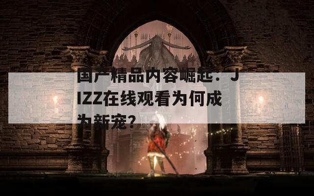 国产精品内容崛起：JIZZ在线观看为何成为新宠？