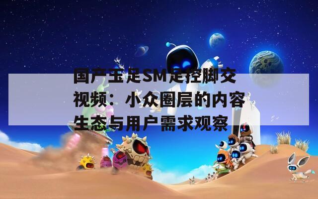 国产玉足SM足控脚交视频：小众圈层的内容生态与用户需求观察