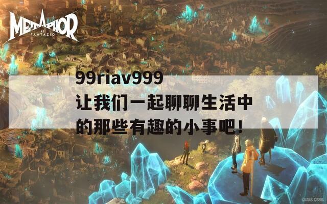 99riav999 让我们一起聊聊生活中的那些有趣的小事吧！