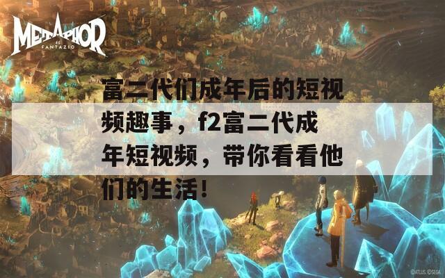 富二代们成年后的短视频趣事，f2富二代成年短视频，带你看看他们的生活！