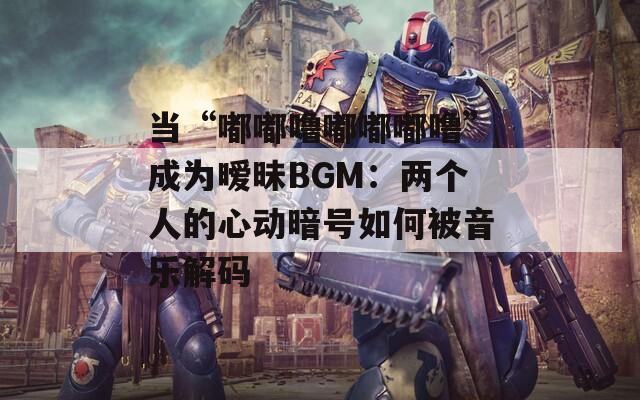 当“嘟嘟噜嘟嘟嘟噜”成为暧昧BGM：两个人的心动暗号如何被音乐解码