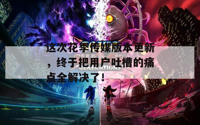 这次花季传媒版本更新，终于把用户吐槽的痛点全解决了！