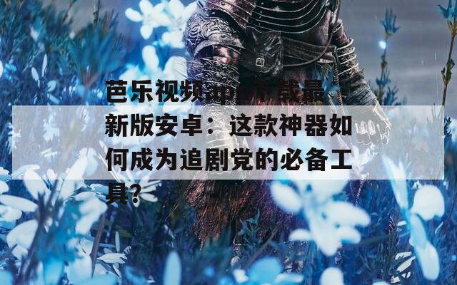 芭乐视频app下载最新版安卓：这款神器如何成为追剧党的必备工具？