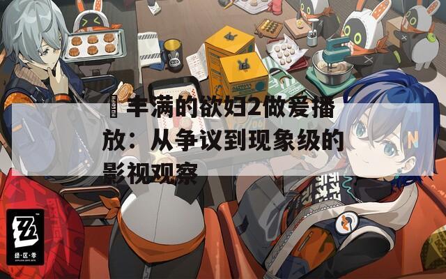 巜丰满的欲妇2做爰播放：从争议到现象级的影视观察