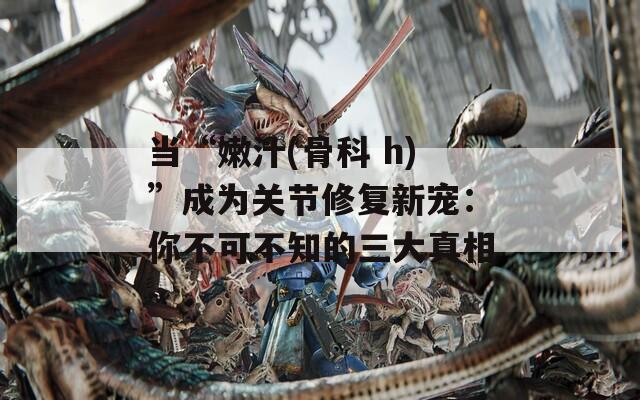 当“嫩汁(骨科 h)”成为关节修复新宠：你不可不知的三大真相