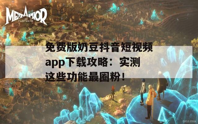 免费版奶豆抖音短视频app下载攻略：实测这些功能最圈粉！