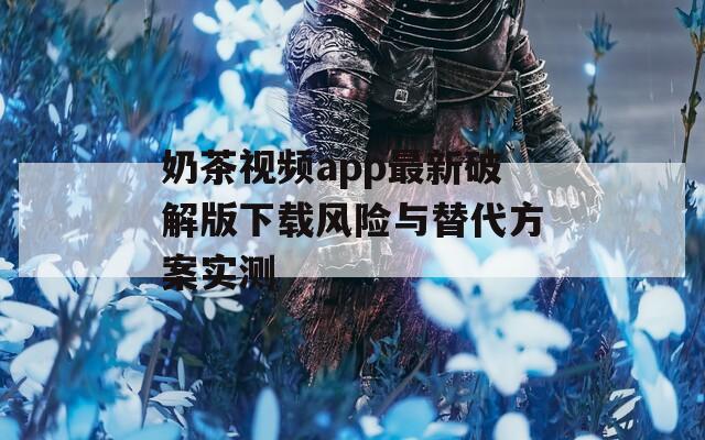 奶茶视频app最新破解版下载风险与替代方案实测