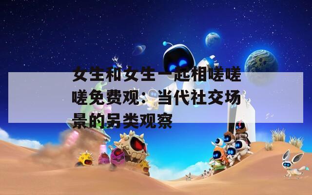 女生和女生一起相嗟嗟嗟免费观：当代社交场景的另类观察