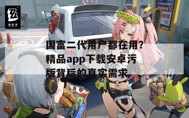 国富二代用户都在用？精品app下载安卓污版背后的真实需求