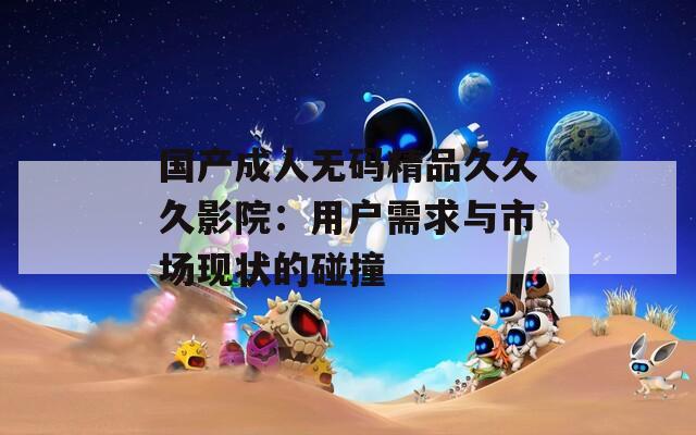 国产成人无码精品久久久影院：用户需求与市场现状的碰撞