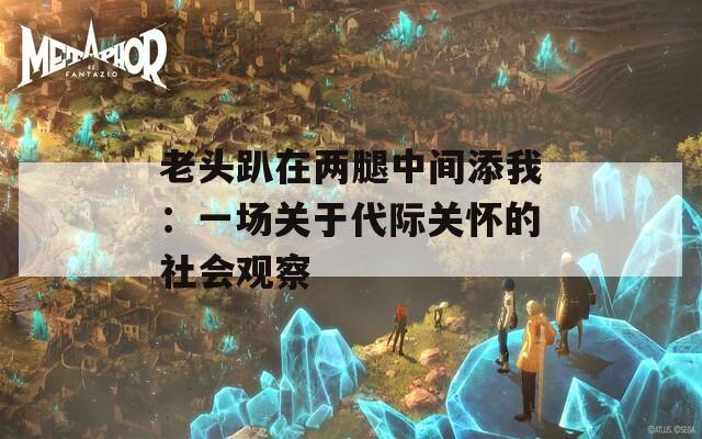 老头趴在两腿中间添我：一场关于代际关怀的社会观察