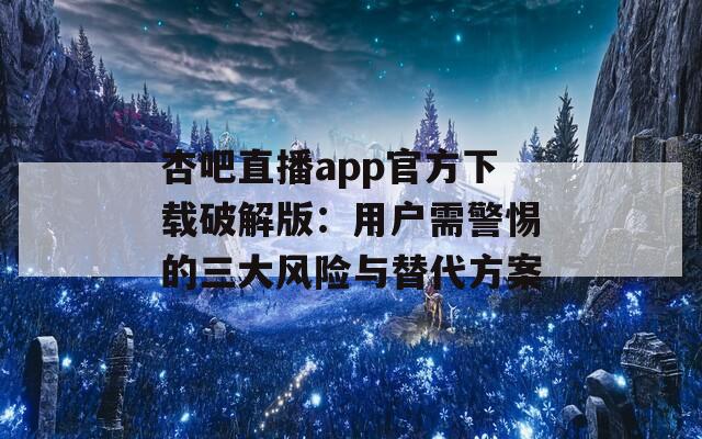 杏吧直播app官方下载破解版：用户需警惕的三大风险与替代方案