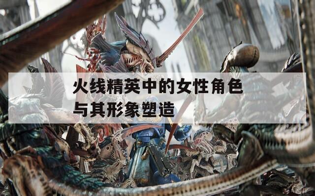 火线精英中的女性角色与其形象塑造