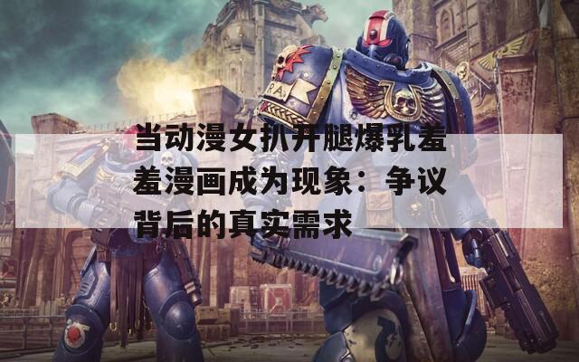 当动漫女扒开腿爆乳羞羞漫画成为现象：争议背后的真实需求