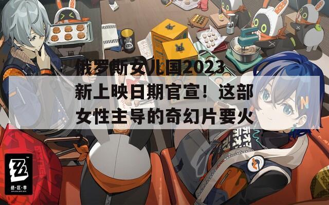 俄罗斯女儿国2023新上映日期官宣！这部女性主导的奇幻片要火？